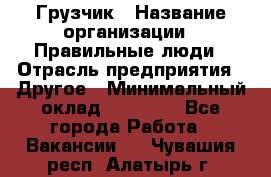 Грузчик › Название организации ­ Правильные люди › Отрасль предприятия ­ Другое › Минимальный оклад ­ 25 000 - Все города Работа » Вакансии   . Чувашия респ.,Алатырь г.